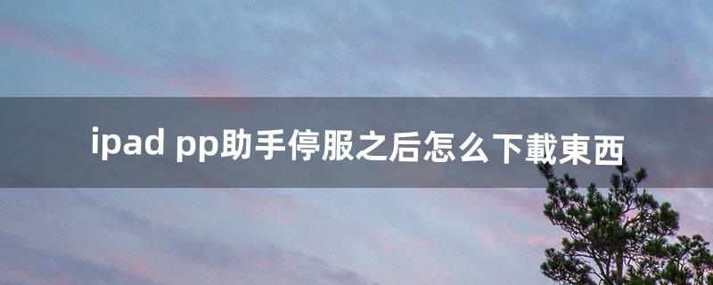 ipad pp助手停服之后怎么下載東西（pp助手怎樣在蘋果ipad本地下載)